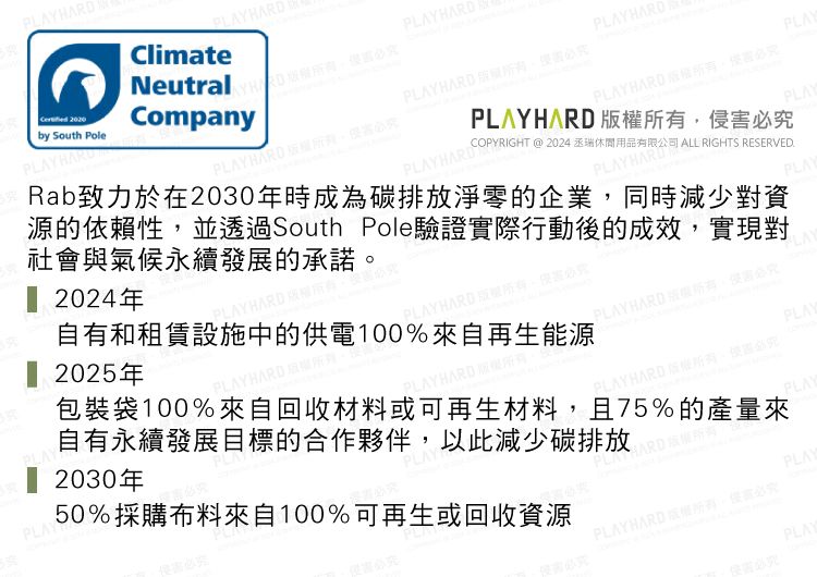 2024年 2025年PLAYHAR PLAY自有和租賃設施中的供電100%來自再生能源PLAY50%採購布料來自100%可再生或回收資源包裝袋100%來自回收材料或可再生材料且75%的產量來自有永續發展目標的合作夥伴以此減少碳排放 2030年PLAY by South PolePLAYHARDClimateNeutral DCompanyPLAY HARD PLAYHARDPLAY HARD PLAYHARDPLAYHARDPLAYHARDPLAYHARD 必COPYRIGHT @ 2024 休閒用品有限公司 ALL RIGHTS RESERVED.PLAYHARDRab致力於在2030年時成為碳排放淨零的企業,同時減少對資源的依賴性,並透過South Pole驗證實際行動後的成效,實現對社會與氣候永續發展的承諾PLAYPLAYPLAYPLAYHARD ,必LAYPLAY HARD ,必PLAYHARDPLAYPLAYHARD 。必PLAYPLAYPLAYPLAYHARD 版權所有,侵侵害必究PLAY害必究