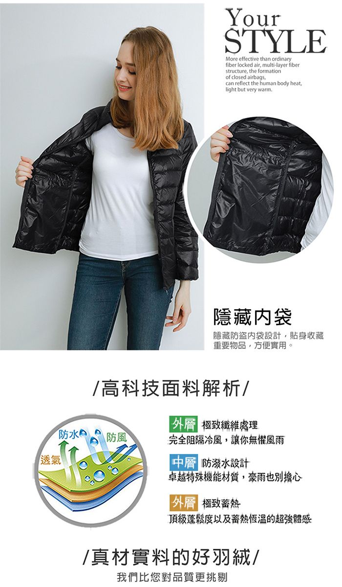 YourSTYLEMore effective than ordinaryfiber locked air multi-layer fiberstructure, the formationof closed airbags,can reflect the human body heat,light but very warm隱藏袋隱藏防盜袋設計,貼身收藏重要物品,方便實用。/高科技面料解析/ 極致纖維處理防水防風完全阻隔冷風,讓你無懼風雨透氣 防潑水設計卓越特殊機能材質,豪雨也別擔心外 極致頂級蓬鬆度以及恆溫的超強體感/真材實料的好羽絨/我們比您對品質更挑剔