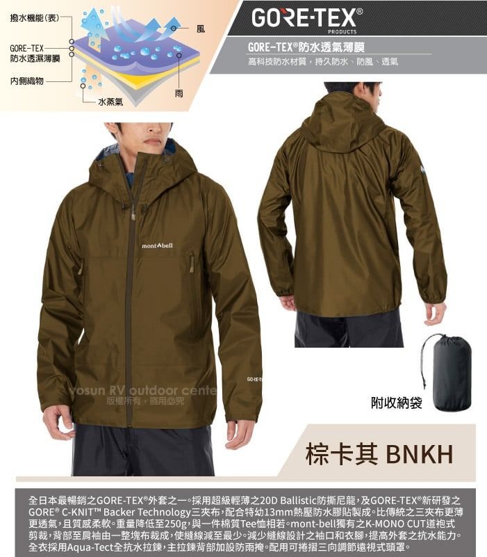 撥水機能(表)TEX防水透濕薄膜內側織物-雨水蒸氣mont AbellGORE-TEX®PRODUCTSGORE-TEX®防水透氣薄膜高科技防水材質持久防水、防風、透氣GORE RV outdoor cente版權所有盜用必究附收納袋棕卡其 BNKH全日本最暢銷GORE-TEX®外套之一。採用超級輕薄之20D Ballistic防撕,及GORE-TEX®新研發之GORE® C-KNIT™ Backer Technology三布,配合特幼13mm熱壓防水膠貼製成。比傳統之三布更薄更透氣,且質感柔軟。重量降低至250g,與一件棉質Tee相若。mont-bell獨有之K-MONO CUT道袍式剪裁,背部袖由一整塊布裁成,使縫線減至最少。減少縫線設計之袖口和衣腳,提高外套之抗水能力。全衣採用Aqua-Tect全抗水拉鍊,主拉鍊背部加設防雨掩。配用可捲摺三向調節遠視式頭罩。