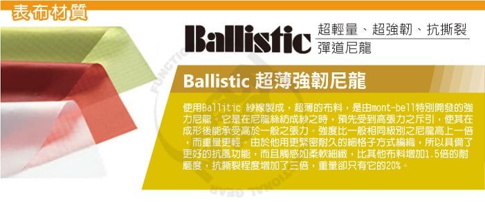 表布材質超輕量、超強韌、抗撕裂Ballistic Ballistic 超薄強韌尼龍使用Ballitic 紗線製成,超薄的布料,是由mont-特別開發的強力尼龍它是在尼龍絲紡成紗之時,預先受到高張力之斥引,使其在成形後能承受高於一般之張力強度比一般相同級別之尼龍高上一倍,而重量更輕。由於他用更緊密耐久的細格子方式編織,所以具備了更好的抗風功能,而且觸感如柔軟細緻,比其他布料增加1.5倍的耐磨度,抗撕裂程度增加了三倍,重量卻只有它的20%