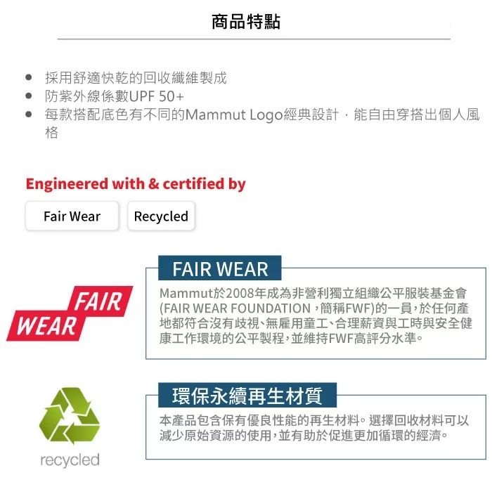 商品特點 採用舒適快乾的回收纖維製成防紫外線係數UPF50+ 每款搭配底色有不同的Mammut Logo經典設計,能自由穿搭出個人風格Engineered with & certified byFair WearRecycledFAIRWEARrecycledFAIR WEARMammut於2008年成為非營利獨立組織公平服裝基金會(FAIR WEAR FOUNDATION,簡稱FWF)的一員,於任何產地都符合沒有歧視、無雇用童工、合理薪資與工時與安全健康工作環境的公平製程,並維持FWF高評分水準。環保永續再生材質本產品包含保有優良性能的再生材料。選擇回收材料可以減少原始資源的使用,並有助於促進更加循環的經濟。