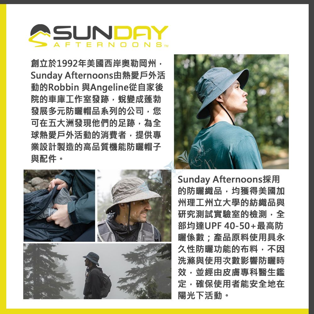 SUNDAYAFTERNOONS 創立於1992年美國西岸奧勒岡州,Sunday Afternoons由熱愛戶外活動的Robbin 與Angeline從自家後院的車庫工作室發跡,蛻變成蓬勃發展多元防曬帽品系列的公司,您可在五大洲發現他們的足跡,為全球熱愛戶外活動的消費者,提供專業設計製造的高品質機能防曬帽子與配件。Sunday Afternoons採用的防曬織品,均獲得美國加州理工州立大學的紡織品與研究測試實驗室的檢測,全部均達UPF40-50+最高防曬係數;產品原料使用具永久性防曬功能的布料,不因洗滌與使用次數影響防曬時效,並經由皮膚專科醫生鑑定,確保使用者能安全地在陽光下活動。