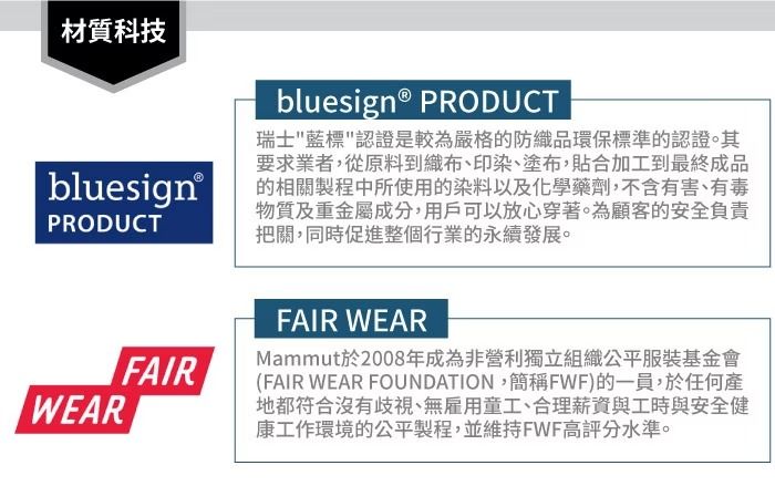 材質科技bluesign®PRODUCTWEARbluesign® PRODUCT瑞士藍標認證是較為嚴格的防織品環保標準的認證。其要求業者,從原料到織布、印染、塗布,貼合加工到最終成品的相關製程中所使用的染料以及化學藥劑,不含有害、有毒物質及重金屬成分,用戶可以放心穿著。為顧客的安全負責把關,同時促進整個行業的永續發展。FAIRFAIR WEARMammut於2008年成為非營利獨立組織公平服裝基金會(FAIR WEAR FOUNDATION,簡稱FWF)的一員,於任何產地都符合沒有歧視、無雇用童工、合理薪資與工時與安全健康工作環境的公平製程,並維持FWF高評分水準。