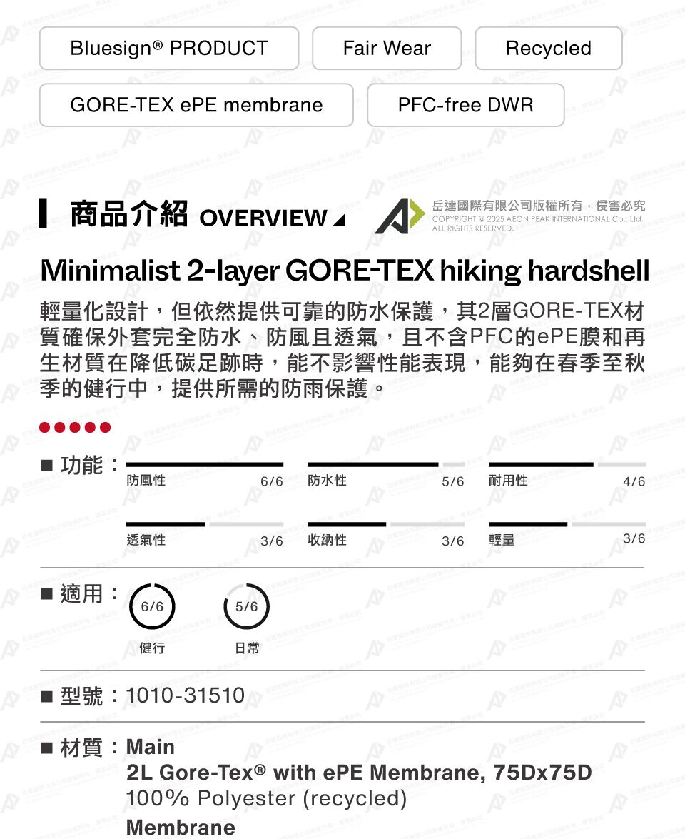 Bluesign® PRODUCTGORE-TEX ePE membraneFair WearRecycledPFC-free DWR 商品介紹 OVERVIEW ^岳達國際有限公司版權所有侵害必究COPYRIGHT @ 2025 AEON PEAK INTERNATIONAL Co, Ltd.ALL RIGHTS RESERVED.Minimalist 2-layer GORE-TEX hiking hardshell輕量化設計,但依然提供可靠的防水保護,其2層GORE-TEX材質確保外套完全防水、防風且透氣,且不含PFC的ePE膜和再生材質在降低碳足跡時,能不影響性能表現,能夠在春季至秋季的健行中,提供所需的防雨保護。■ 功能:防風性6/6 防水性5/6耐用性4/6透氣性■ 適用: 6/65/6健行日常收納性3/6輕量3/6型號:1010-31510材質:Main2L Gore-Tex® with ePE Membrane, 75Dx75D100% Polyester (recycled)Membrane