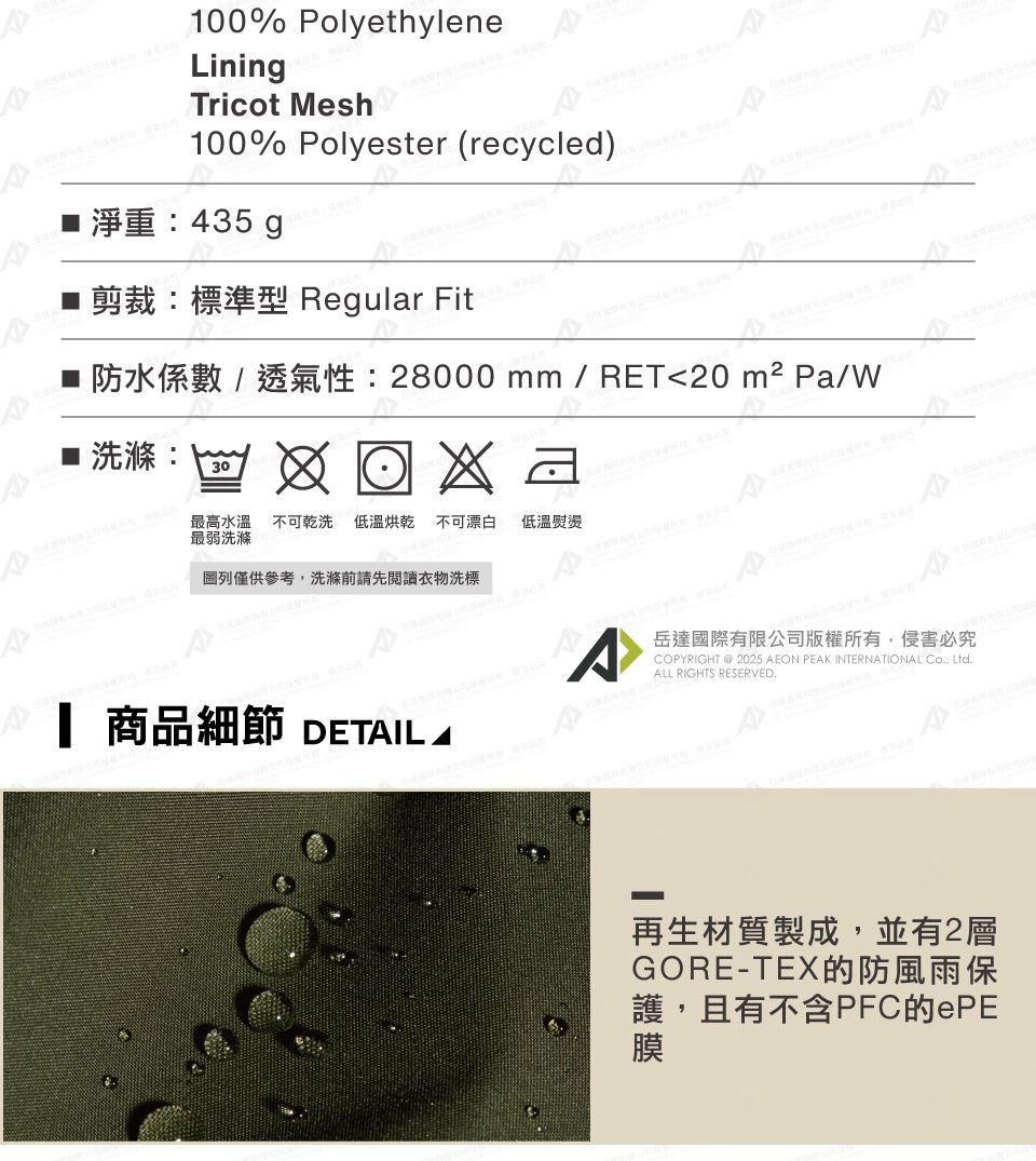 100% PolyethyleneLiningTricot Mesh100% Polyester (recycle)淨重:435g Regular Fit28000 mm  RET20  Pa/■ 洗30最高水溫 不可乾洗 低溫烘乾 不可漂白最弱洗滌低溫熨燙 僅供參考洗滌前請先閱讀衣物洗標 商品細節 DETIL A岳達國際有限公司版權所有,侵害必究COPYRIGHT  2025 AEON PEAK INTERNATIONAL Co, Ltd.ALL RIGHTS RESERVED.d再生材質製成,並有2層GORE-護,且有不含PFC的ePE膜