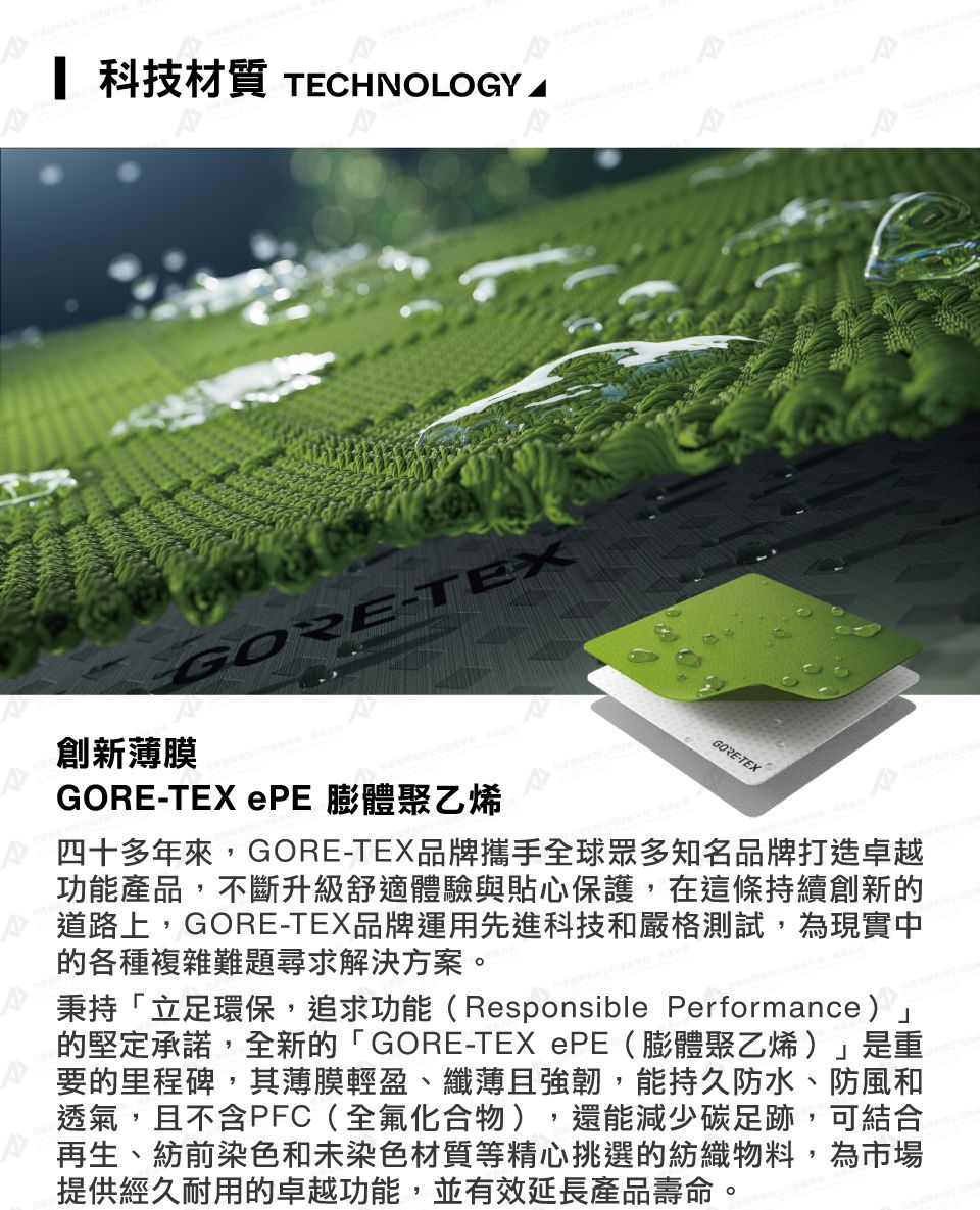 科技材質 TECHNOLOGY AGORE-TEX創新薄膜GORE-TEX  膨體聚乙烯GORE-TEX四十多年來,GORE-TEX品牌攜手全球眾多知名品牌打造卓越功能產品,不斷升級舒適體驗與貼心保護,在這條持續創新的道路上,GORE-TEX品牌運用先進科技和嚴格測試,為現實中的各種複雜難題尋求解決方案。秉持「立足環保,追求功能(Responsible Performance)的堅定承諾,全新的「GORE-TEX PE(膨體聚乙烯)」是重要的里程碑,其薄膜輕盈、纖薄且強韌,能持久防水、防風和透氣,且不含PFC(全氟化合物),還能減少碳足跡,可結合再生、紡前染色和未染色材質等精心挑選的紡織物料,為市場提供經久耐用的卓越功能,並有效延長產品壽命。
