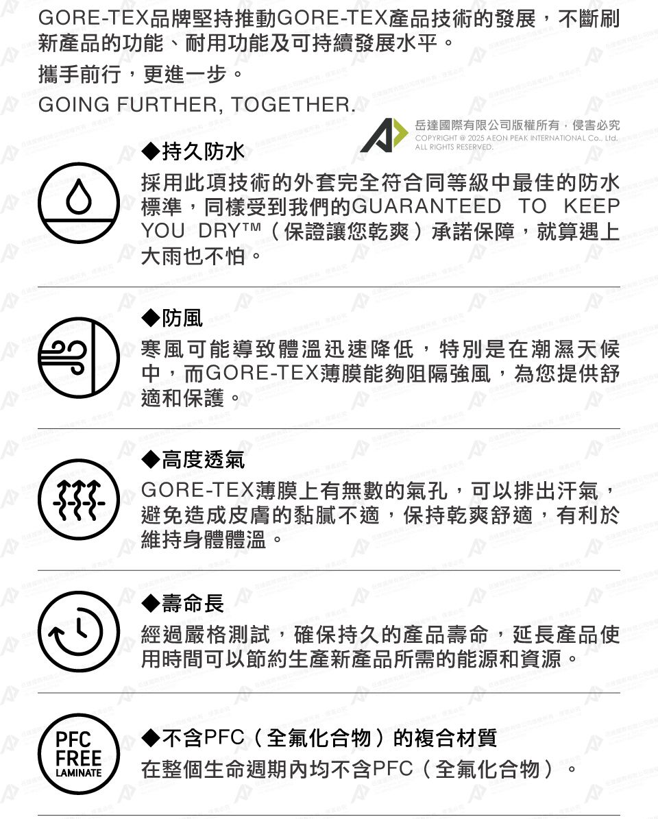GORE-TEX品牌堅持推動GORE-TEX產品技術的發展不斷刷新產品的功能、耐用功能及可持續發展水平攜手前行更進一步GOING FURTHER, TOGETHER,。持久防水A岳達國際有限公司版權所有,侵害必究PYRIGHT @ 2025 AEON PEAK INTERNATIONAL CO, LtdALL RIGHTS RESERVED.。採用此項技術的外套完全符合同等級中最佳的防水標準,同樣受到我們的GUARANTEED TO KEEPYOU DRYTM(保證讓您乾爽承諾保障,就算遇上大雨也不怕。防風寒風可能導致體溫迅速降低,特別是在潮濕天候中,而GORE-TEX薄膜能夠阻隔強風,為您提供舒適和保護。高度透氣GORE-TEX薄膜上有無數的氣孔,可以排出汗氣,避免造成皮膚的黏膩不適,保持乾爽舒適,有利於維持身體體溫。▶壽命長經過嚴格測試,確保持久的產品壽命,延長產品使用時間可以節約生產新產品所需的能源和資源。PFC▶不含PFC(全化合物)的複合材質FREELAMINATE在整個生命週期內均不含PFC(全氟化合物)
