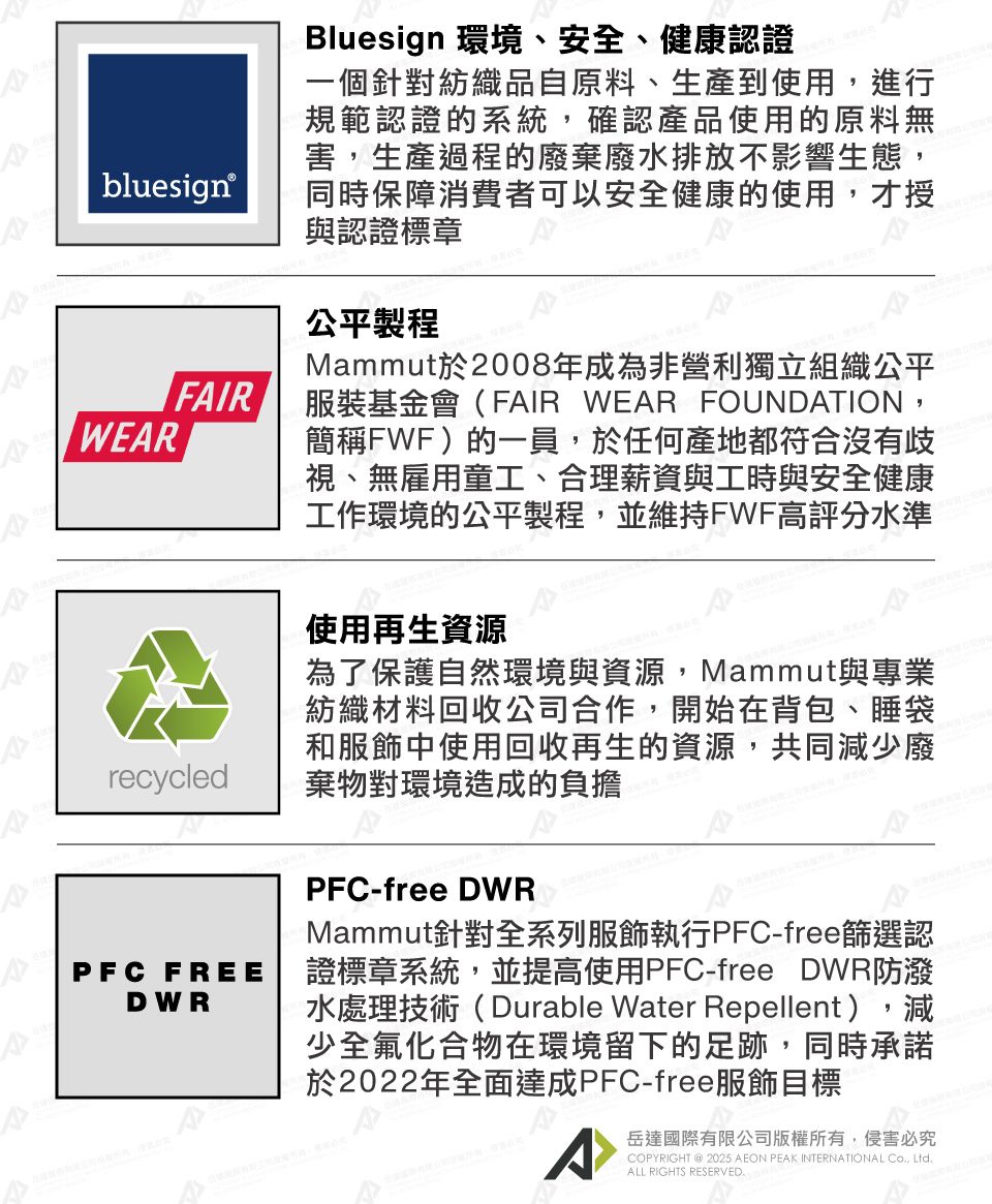 bluesign®FIRWEARArecycledBluesign 環境、安全、健康認證一個針對紡織品自原料、生產到使用,進行規範認證的系統,確認產品使用的原料無害,生產過程的廢棄廢水排放不影響生態,同時保障消費者可以安全健康的使用,才授與認證標章公平製程Mammut於2008年成為非營利獨立組織公平服裝基金會(FAIR WEAR FOUNDATION,簡稱FWF)的一員,於任何產地都符合沒有歧視、無雇用童工、合理薪資與工時與安全健康工作環境的公平製程,並維持FWF高評分水準使用再生資源為了保護自然環境與資源,Mammut與專業紡織材料回收公司合作,開始在背包、睡袋和服飾中使用回收再生的資源,共同減少廢棄物對環境造成的負擔PFC FREEDWRPFC-free DWRMammut針對全系列服飾執行PFC-free篩選認證標章系統,並提高使用PFC-free DWR防潑水處理技術(Durable Water Repellent),減少全氟化合物在環境留下的足跡,同時承諾於2022年全面達成PFC-free服飾目標^岳達國際有限公司版權所有,侵害必究COPYRIGHT @ 2025 AEON PEAK INTERNATIONAL Co, Ltd.ALL RIGHTS RESERVED.