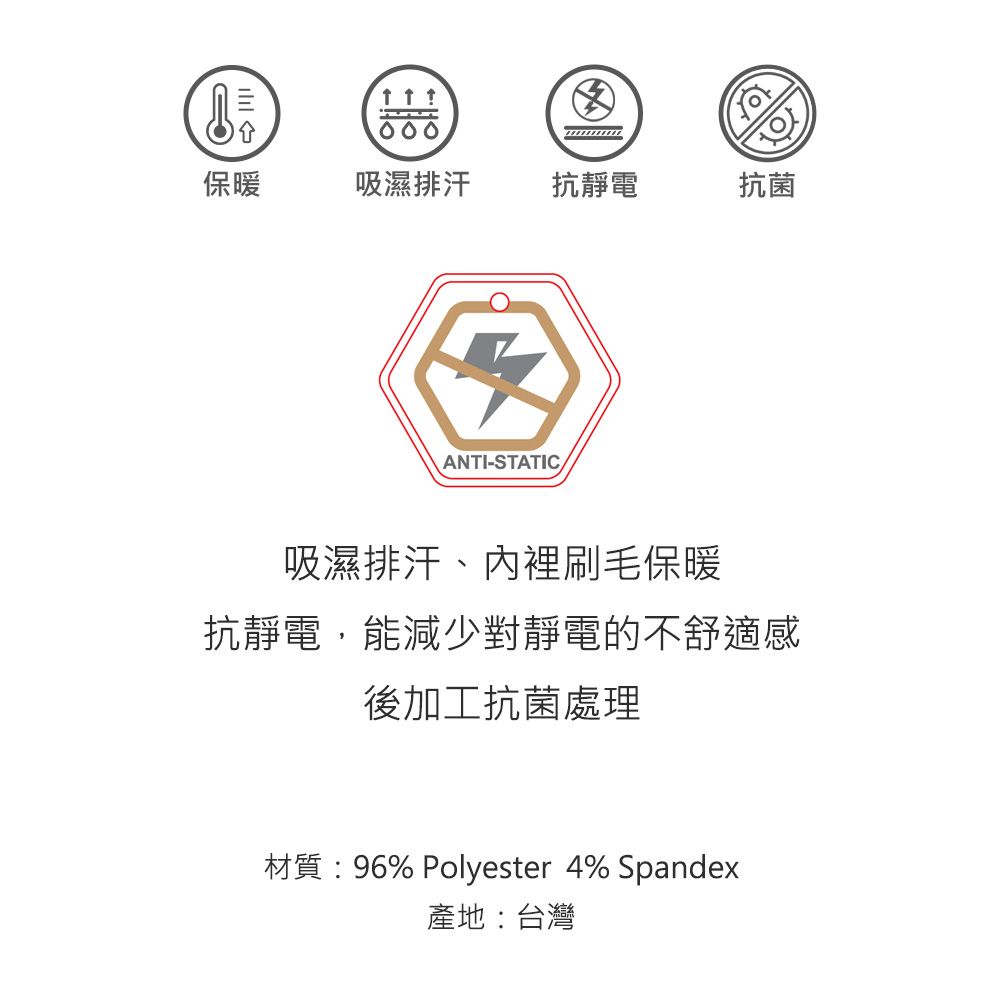 保暖吸濕排汗抗靜電抗菌ANTI-STATIC吸濕排汗、內裡刷毛保暖抗靜電,能減少對靜電的不舒適感後加工抗菌處理材質:96% Polyester 4% Spandex產地:台灣