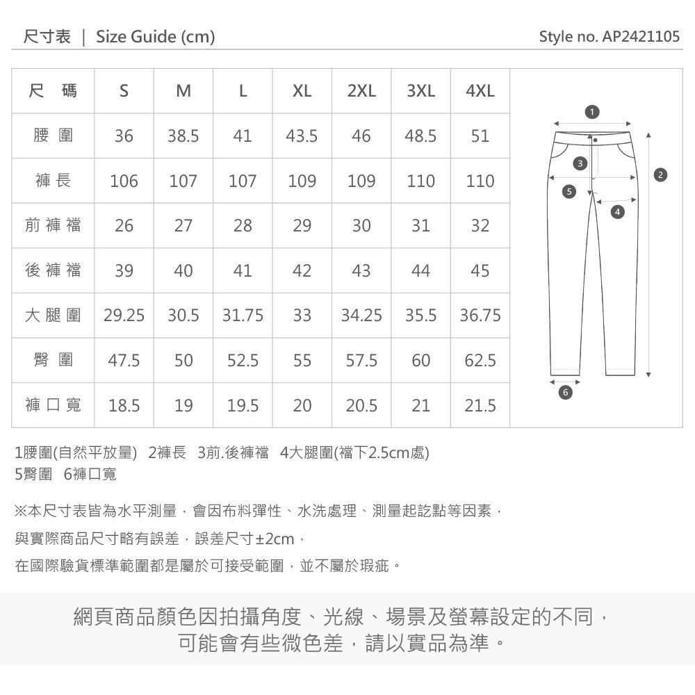 tyle no. AP24105尺寸表 | Size Guide (cm)尺碼SMLXL2XL3XL4XL腰圍3638.54143.54648.551褲長 106107107109109110 110前褲 2627282929303132後褲襠39404142434445大腿圍 29.2530.531.753334.2535.536.75臀圍 47.55052.55557.56062.56褲口寬 18.5 19 19.52020.5212121.51腰圍(自然平放量) 2褲長 3前.後褲襠 4大腿圍(襠下2.5cm處)5臀圍 6褲口寬※本尺寸表皆為水平測量,會因布料彈性、水洗處理、測量起訖點等因素,與實際商品尺寸略有誤差,誤差尺寸±2cm,在國際驗貨標準範圍都是屬於可接受範圍,並不屬於瑕疵。網頁商品顏色因拍攝角度、光線、場景及螢幕設定的不同,可能會有些微色差,請以實品為準。