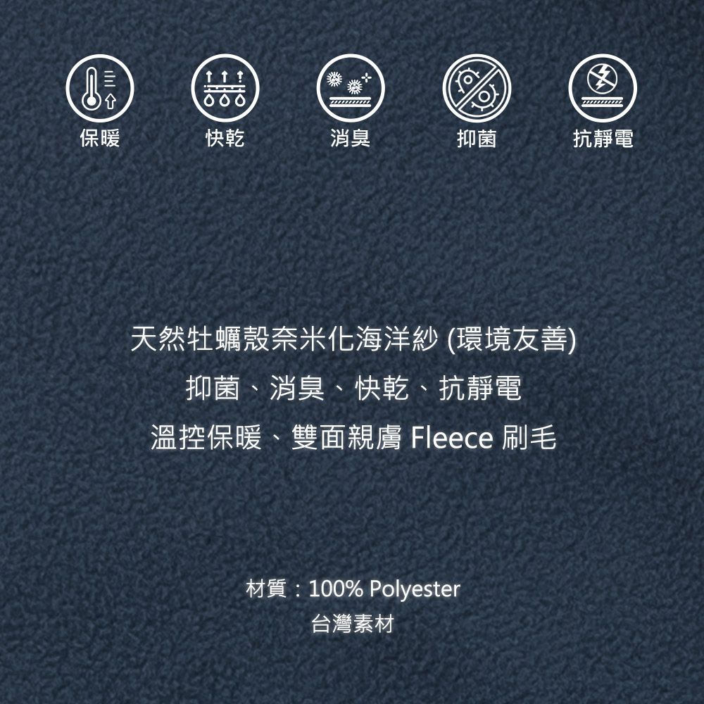 保 暖 快乾消臭抑菌抗靜電天然牡蠣殼奈米化海洋紗(環境友善)抑菌、消臭、快乾、抗靜電溫控保暖、雙面親膚 Fleece 刷毛材質:100% Polyester台灣素材