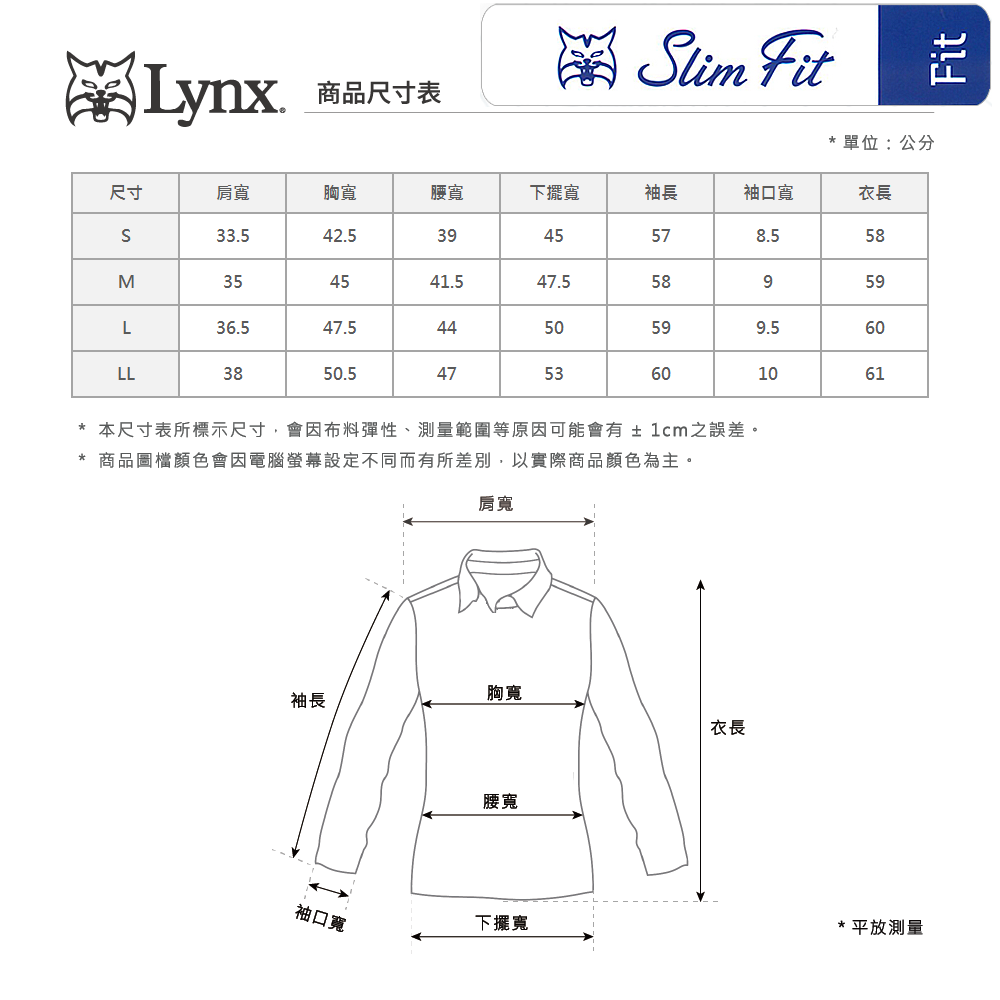 Lynx商品尺寸表lim Fit*單位:公分尺寸肩寬胸寬腰寬下擺寬袖長袖口寬衣長S33.542.539455758M354541.547.558959L36.547.544505960LL3850.54753601061*本尺寸表所標示尺寸,會因布料彈性、測量範圍等原因可能會有±1cm之誤差。* 商品圖檔顏色會因電腦螢幕設定不同而有所差別,以實際商品顏色為主。肩寬胸寬袖長衣長腰寬袖口寬下擺寬*平放測量Fit