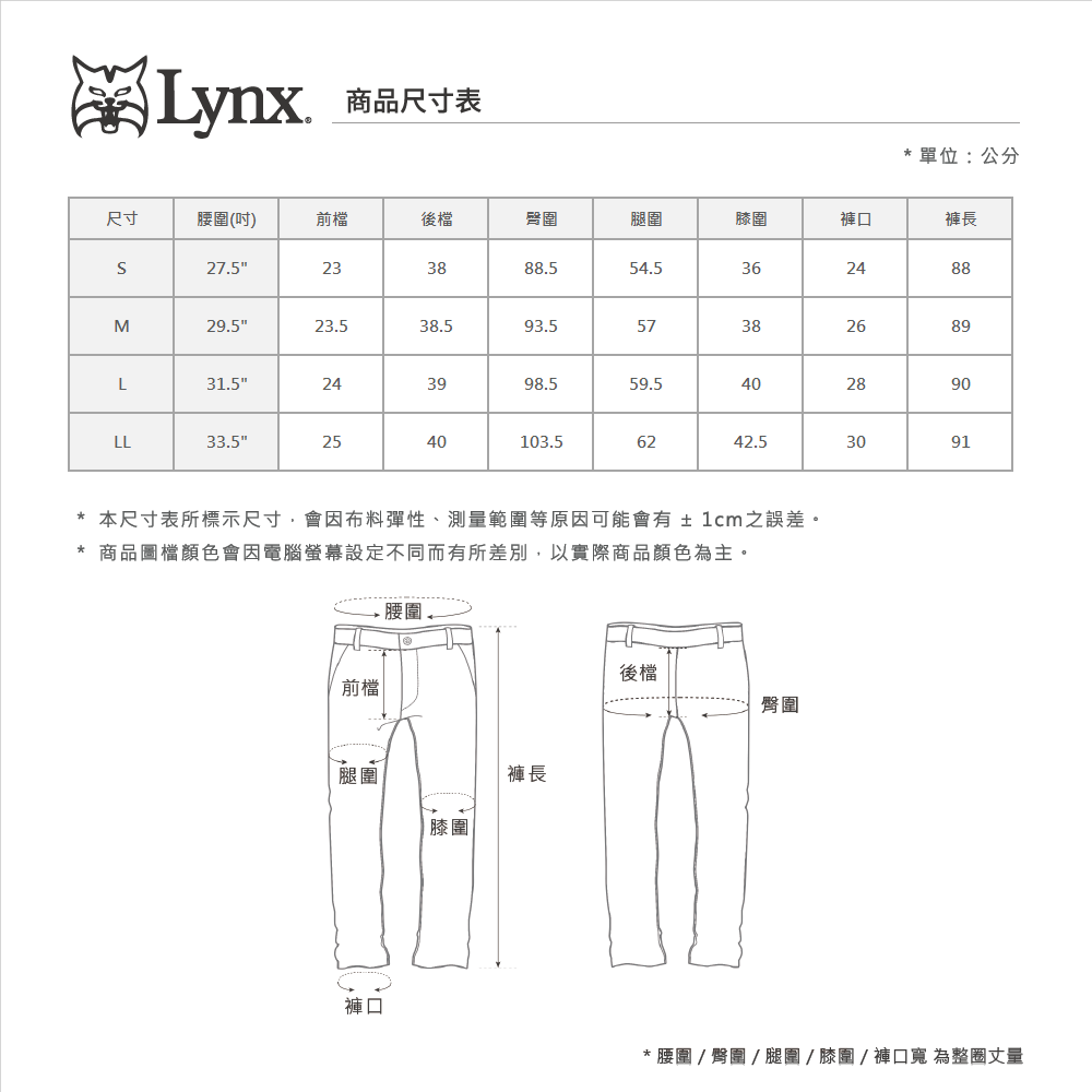 Lynx 商品尺寸表*單位:公分尺寸(吋)前檔後檔臀圍腿圍膝圍褲口褲長27.5233888.554.5362488M29.523.538.593.557382689L31.5243998.559.528LL33.525904040103.56242.53091* 本尺寸表所標示尺寸會因布料彈性、測量範圍等原因可能會有±1cm之誤差。*商品圖檔顏色會因電腦螢幕設定不同而有所差別,以實際商品顏色為主。腰圍前檔腿圍褲長膝圍後檔臀圍褲口* 腰圍  臀圍 / 腿圍/膝圍/褲口寬 為整圈丈量