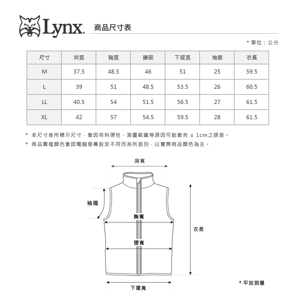 Lynx 商品尺寸表*單位:公分尺寸肩寬胸寬腰圍下擺寬袖攏衣長M37.548.546512559.5L395148.553.52660.5LL40.5XL425451.556.55754.559.52861.52761.5* 本尺寸表所標示尺寸會因布料彈性、測量範圍等原因可能會有  1cm之誤差。* 商品圖檔顏色會因電腦螢幕設定不同而有所差別,以實際商品顏色為主。肩寬袖攏胸寬衣長腰寬下擺寬*平放測量