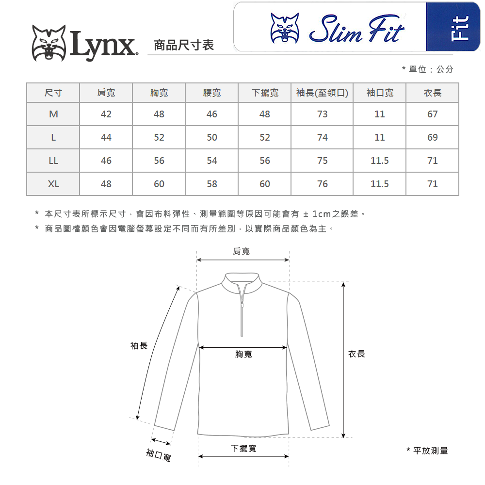 Lynx商品尺寸表Slim Fit單位:公分尺寸肩寬胸寬腰寬下擺寬袖長(至領口)袖口寬衣長M4248464873167L44525052741169LL46565456XL48605860  11.57111.5711*本尺寸表所標示尺寸會因布料彈性、測量範圍等原因可能會有±1cm之誤差。* 商品圖檔顏色會因電腦螢幕設定不同而有所差別,以實際商品顏色為主。肩寬袖長胸寬衣長袖口寬下擺寬*平放測量Fit