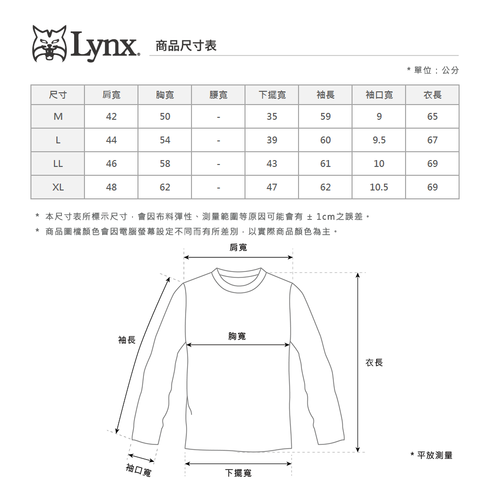 Lynx商品尺寸表單位:公分尺寸肩寬胸寬腰寬下擺寬袖長袖口寬衣長M42503559965L44543960609.567LLㄡXL4648584361106962476210.569*本尺寸表所標示尺寸,會因布料彈性、測量範圍等原因可能會有±1cm之誤差。* 商品圖檔顏色會因電腦螢幕設定不同而有所差別,以實際商品顏色為主。肩寬胸寬袖長衣長袖口寬下擺寬*平放測量