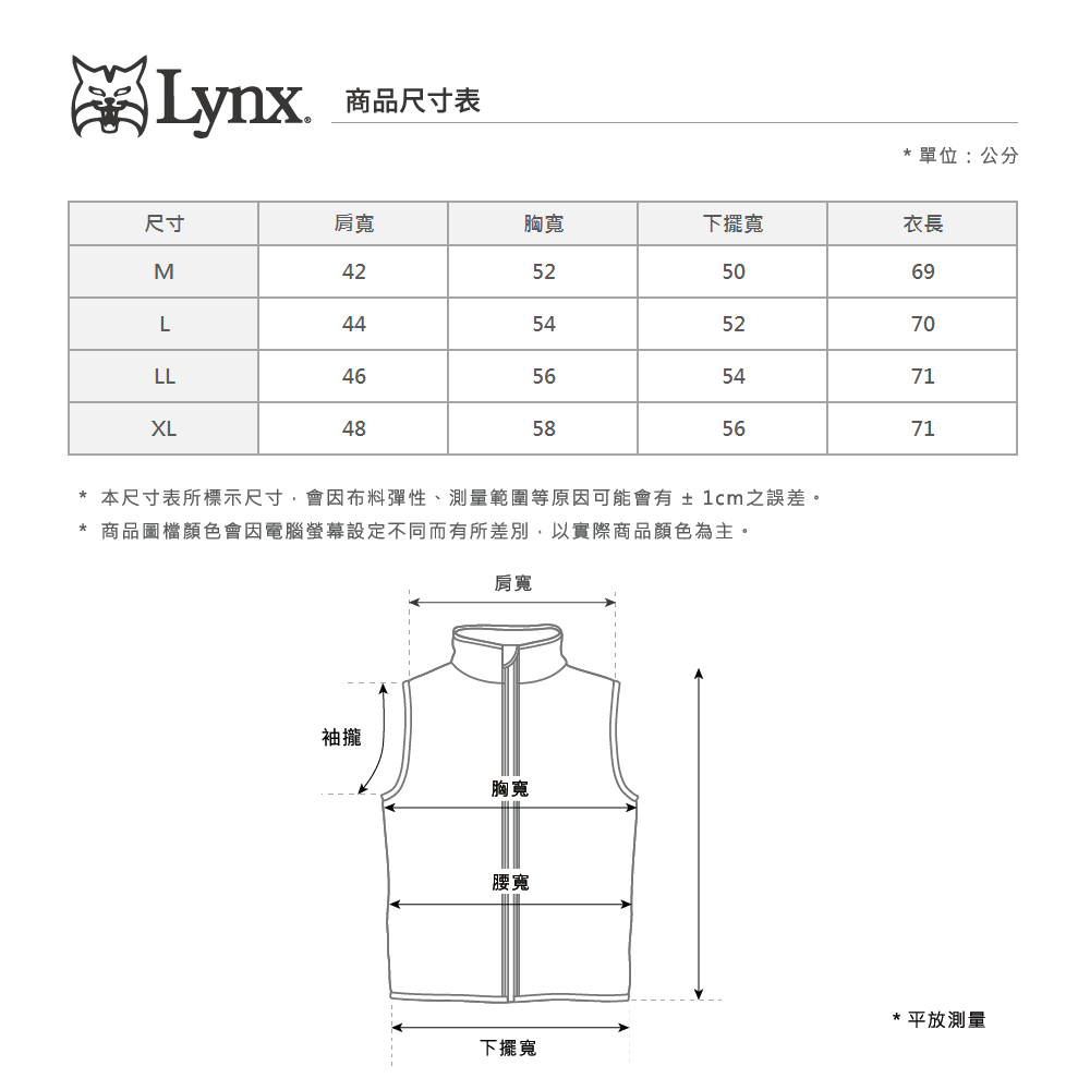 Lynx商品尺寸表單位:公分尺寸肩寬胸寬下擺寬衣長M42525069L44545270LL46565471XL48585671*本尺寸表所標示尺寸會因布料彈性、測量範圍等原因可能會有±1cm之誤差。* 商品圖檔顏色會因電腦螢幕設定不同而有所差別,以實際商品顏色為主。肩寬袖攏胸寬腰寬下擺寬* 平放測量