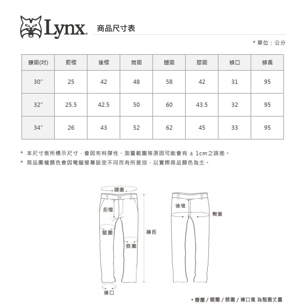 Lynx商品尺寸表單位:公分腰圍(吋)前檔後檔臀圍腿圍圍褲口褲長30254248584231953225542.5506043.532953426435262453395本尺寸表所標示尺寸,會因布料彈性、測量範圍等原因可能會有±1cm之誤差。商品圖檔顏色會因電腦螢幕設定不同而有所差別,以實際商品顏色為主。前檔腿圍.腰圍褲長膝圍後檔臀圍褲口* 腰圍  腿圍  膝圍/褲口寬 為整圈丈量