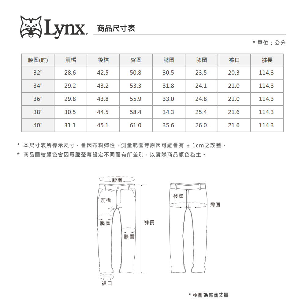 Lynx商品尺寸表單位:公分腰圍(吋)前檔後檔臀圍腿圍膝圍褲口褲長3228.642.550.830.523.520.3114.33429.243.253.331.824.121.0114.33629.843.855.933.024.821.0114.33830.544.558.434.325.421.6114.34031.145.161.035.626.021.6114.3*本尺寸表所標示尺寸,會因布料彈性、測量範圍等原因可能會有±1cm之誤差。* 商品圖檔顏色會因電腦螢幕設定不同而有所差別,以實際商品顏色為主。前檔 腰圍褲長後檔臀圍褲口* 腰圍為整圈丈量