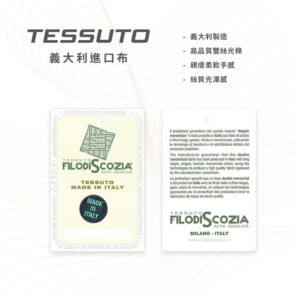 TESSUTO義大利製造-義大利進口布高品質雙絲光棉-親膚柔軟手感-絲質光澤感DO  GARANTIA DE GARANTIEEWIJCERTIFICATO DI GARANZIATESSUTOFILODISCOZIAALTA QUALITÀTESSUTOMADE IN ITALYMADEINITALYA B CRTIFICATE OF GUARANTEE GARANTIEZERTIFIKAT produttore garantisce che questo tessuto doppiomercerizzo  stato prodotto in Italia con filato di cotonea fibra lunga gasato ritorto e mercerizzato, utilizzandole tecnologie di tessitura e nobilitazione dettate dalconsorzio produttoriThe manufacturer guarantees that this doublemercerized fabric has been produced in Italy with longstaple, singed, twisted, mercerized cotton, using thetechnologies to produce a high quality fabric approvedby the manufacturers consortiumLe producteur garantit que ce tissu double merceriséa  produit en Italie avec du fil de coton  fibre longue, retors et mercerisé, en utilisant les technologiesapprouvées par le consortium des producteurs pour lafabrication de tissus de haute qualitéTESSUTOFILODISCOZIAALTA QUALITÀMILANO ITALY