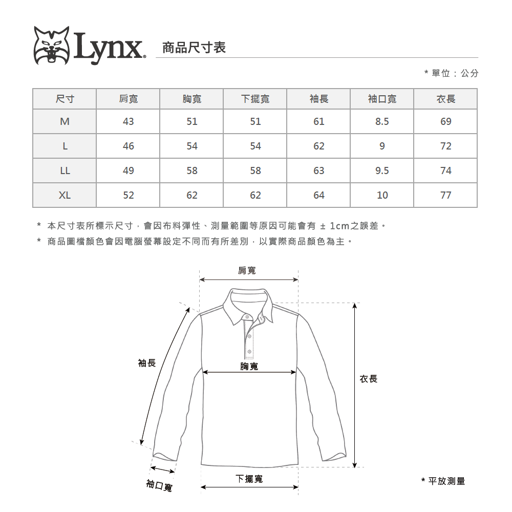 Lynx商品尺寸表單位:公分尺寸肩寬胸寬下擺寬袖長袖口寬衣長M435151618.569L46545462972LL495858639.574ㄡXL526262641077*本尺寸表所標示尺寸會因布料彈性、測量範圍等原因可能會有±1cm之誤差。* 商品圖檔顏色會因電腦螢幕設定不同而有所差別,以實際商品顏色為主。肩寬袖長胸寬衣長袖口寬下擺寬*平放測量