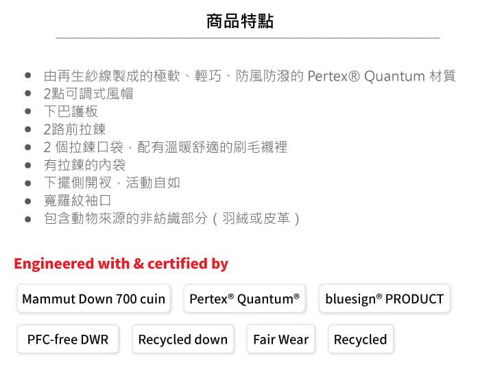 商品特點 由再生紗線製成的極軟、輕巧、防風防的 Pertex® Quantum 材質 2點可調式風帽 下巴護板 2路前拉鍊 2個拉鍊口袋,配有溫暖舒適的刷毛襯裡 有拉鍊的袋 下擺側開衩,活動自如 寬羅紋袖口 包含動物來源的非紡織部分(羽絨或皮革)Engineered with & certified byMammut Down 700 cuin Pertex QuantumⓇPFC-free DWR Recycled down Fair Wearbluesign® PRODUCTRecycled