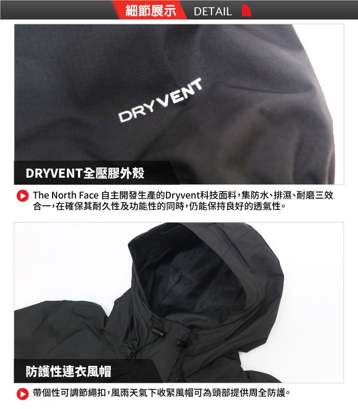 細節展示DETAILDRYVENTDRYVENT全壓膠外殼The North Face 自主開發生產的Dryvent科技面料集防水、排濕、耐磨三效合一,在確保其耐久性及功能性的同時,仍能保持良好的透氣性。防護性連衣風帽 帶個性可調節繩扣,風雨天氣下收緊風帽可為頭部提供周全防護。