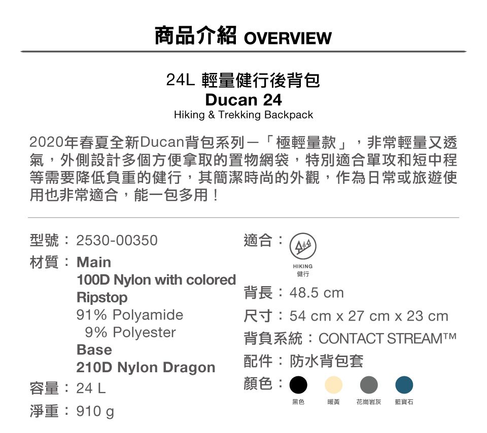 商品介紹 OVERVIEW24L 輕量健行後背包Ducan 24Hiking & Trekking Backpack2020年春夏全新Ducan背包系列「極輕量款」,非常輕量又透氣,外側設計多個方便拿取的置物網袋,特別適合單攻和短中程等需要降低負重的健行,其簡潔時尚的外觀,作為日常或旅遊使用也非常適合,能一包多用!型號:2530-00350適合:材質:Main100D Nylon with coloredRipstopHIKING健行91% Polyamide9% PolyesterBase210D Nylon Dragon背長:48.5 cm尺寸:54 cm x 27 cm x 23 cm背負系統:CONTACT STREAMTM配件:防水背包套容量:24 L顏色:黑色暖花崗岩灰藍寶石淨重: