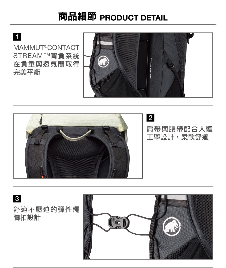 商品細節 PRODUCT DETAIL 1MAMMUTⓇCONTACTSTREAMTM背負系統在負重與透氣間取得完美平衡3舒適不壓迫的彈性繩胸扣設計2肩帶與腰帶配合人體工學設計,柔軟舒適