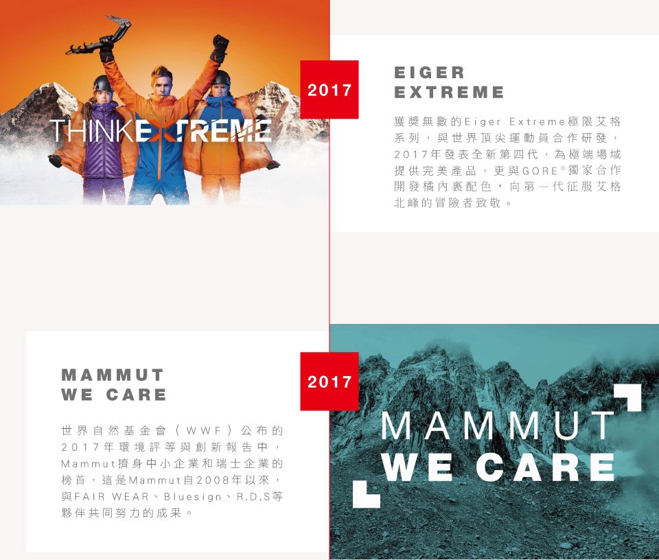 THINKE 2017EIGEREXTREME獲獎無數的Eiger Extreme極限艾格系列,與世界頂尖運動員合作研發,2017年發表全新第四代,為極端場域提供完美產品,更與GORE  獨家合作開發橘內配色,向第一代征服艾格北峰的冒險者致敬。MAMMUTWE CARE世界自然基金會(WWF)公布的2017年環境評等與創新報告中,Mammut擠身中小企業和瑞士企業的榜首,這是Mammut自2008年以來,與FAIR WEAR Bluesign、R.D.S等夥伴共同努力的成果。2017MAMMUTWE CARE