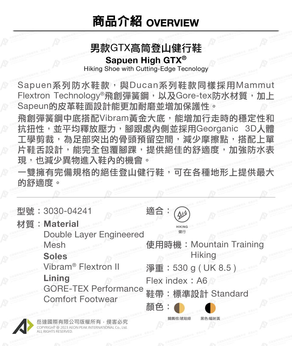 商品介紹 OVERVIEW男款GTX高筒登山健行鞋Sapuen High Hiking Shoe with Cutting-Edge TecnologySapuen系列防水鞋款,與Ducan系列鞋款同樣採用MammutFlextron Technology®飛創彈簧鋼,以及Gore-tex防水材質,加上Sapeun的皮革鞋面設計能更加耐磨並增加保護性。飛創彈簧鋼中底搭配Vibram黃金大底,能增加行走時的穩定性和抗扭性,並平均釋放壓力,腳跟處內側並採用Georganic 3D人體工學剪裁,為足部突出的骨頭預留空間,減少摩擦點,搭配上單片鞋舌設計,能完全包覆腳踝,提供絕佳的舒適度,加強防水表現,也減少異物進入鞋內的機會。一雙擁有完備規格的絕佳登山健行鞋,可在各種地形上提供最大的舒適度。型號:3030-04241適合:材質:MaterialDouble Layer EngineeredHIKING健行MeshSoles使用時機:Mountain TrainingHikingVibram ® Flextron LiningGORE-TEX PerformanceComfort Footwear岳達國際有限公司版權所有,侵害必究COPYRIGHT @ 2023 AEON PEAK INTERNATIONAL , LtdALL RIGHTS RESERVED.淨重:530g (UK 8.5 )Flex index: A6鞋帶:標準設計 Standard顏色:琥珀綠 黑色/輻射黃A