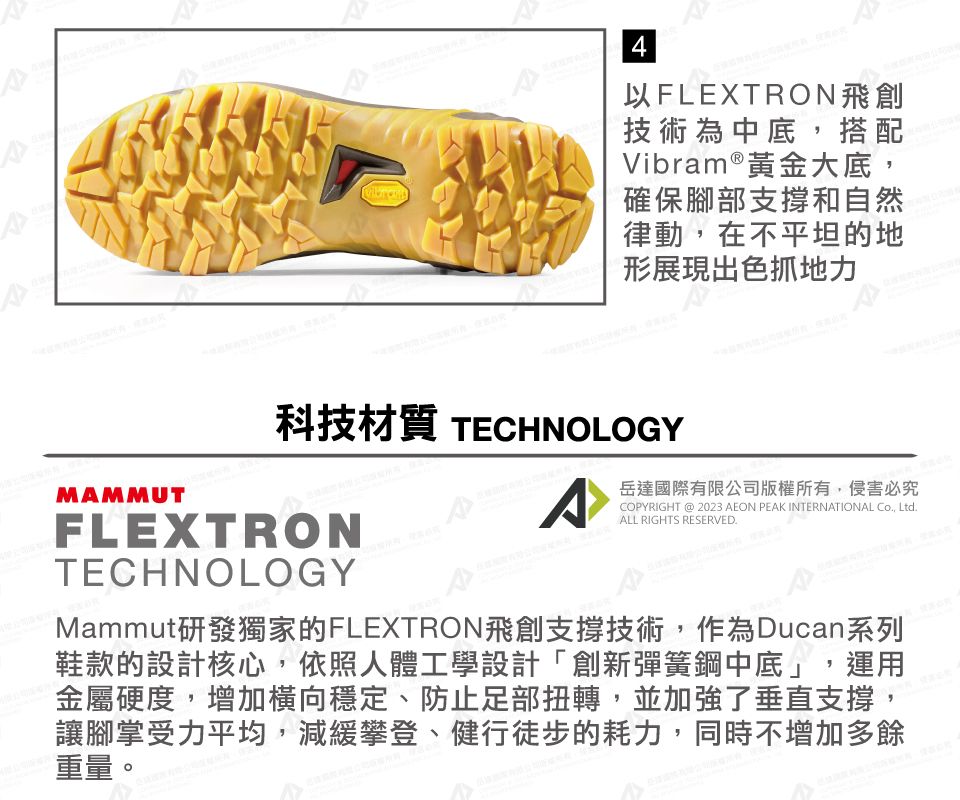 MAMMUT4以FLEXTRON飛創技術為中底,搭配Vibram ® 黃金大底,確保腳部支撐和自然律動,在不平坦的地形展現出色抓地力科技材質 TECHNOLOGYFLEXTRONTECHNOLOGYACOPYRIGHT @ 2023 AEON PEAK INTERNATIONAL Co, Ltd.ALL RIGHTS RESERVED.岳達國際有限公司版權所有,侵害必究Mammut研發獨家的FLEXTRON飛創支撐技術,作為Ducan系列鞋款的設計核心,依照人體工學設計「創新彈簧鋼中底」,運用金屬硬度,增加橫向穩定、防止足部扭轉,並加強了垂直支撐,讓腳掌受力平均,減緩攀登、健行徒步的耗力,同時不增加多餘重量。