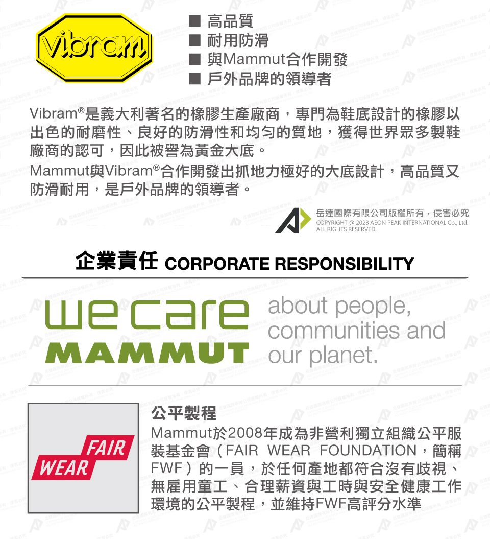 高品質Vibram耐用防滑與Mammut合作開發戶外品牌的領導者Vibram®是義大利著名的橡膠生產廠商,專門為鞋底設計的橡膠以出色的耐磨性、良好的防滑性和均勻的質地,獲得世界眾多製鞋廠商的認可,因此被譽為黃金大底。Mammut與Vibram®合作開發出抓地力極好的大底設計,高品質又防滑耐用,是戶外品牌的領導者。岳達國際有限公司版權所有,侵害必究COPYRIGHT @ 2023 AEON PEAK INTERNATIONAL Co, LtdALL RIGHTS RESERVED.企業責任 CORPORATE RESPONSIBILITYwecare about people,communities andMAMMUT our planet.WEARFAIR公平製程Mammut於2008年成為非營利獨立組織公平服裝基金會(FAIR WEAR FOUNDATION,簡稱FWF)的一員,於任何產地都符合沒有歧視、無雇用童工、合理薪資與工時與安全健康工作環境的公平製程,並維持FWF高評分水準