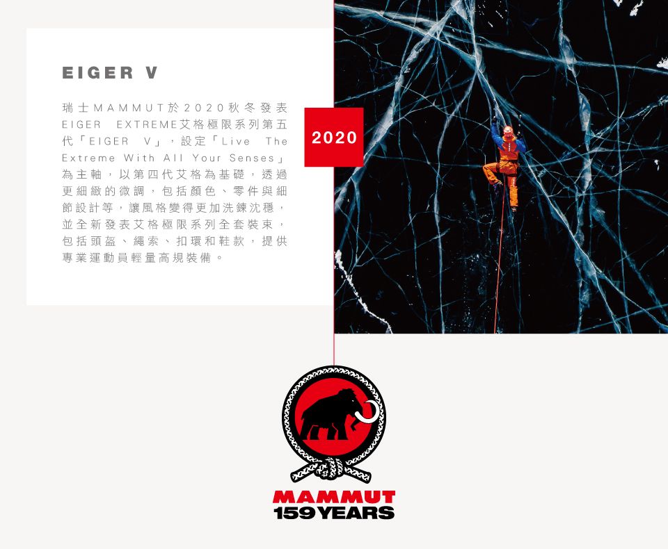 EIGER V瑞士MAMMUT於2020秋冬發表EIGER EXTREME艾格極限系列第五代「EIGER_V,設定「Live TheExtreme With  Your Senses 為主軸,以第四代艾格為基礎,透過更細緻的微調,包括顏色、零件與細節設計等,讓風格變得更加洗鍊沈穩,並全新發表艾格極限系列全套裝束,包括頭盔、繩索、扣環和鞋款,提供專業運動員輕量高規裝備。2020MAMMUT159YEARS