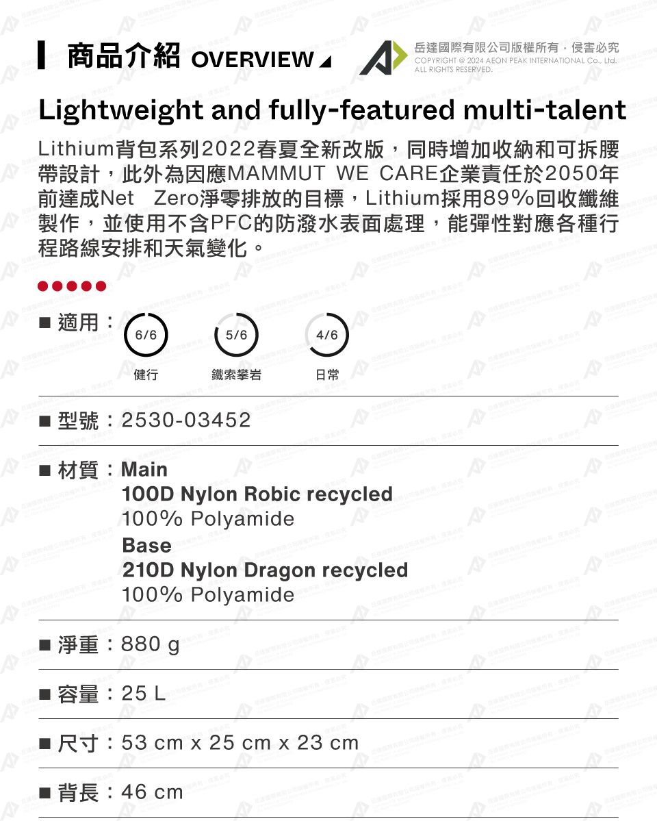 商品介紹 OVEVIEW 岳達國際有限公司版權所有侵害必究COPYRIGHT  2024 AEON PEAK INTERNATIONAL Co, Ltd. ALL RIGHTS RESERVED.Lightweight and fully-featured multi-talentLithium背包系列2022春夏全新改版,同時增加收納和可拆腰帶設計,此外為因應MAMMUT WE CARE企業責任於2050年前達成Net Zero淨零排放的目標,Lithium採用89%回收纖維製作,並使用不含PFC的防潑水表面處理,能彈性對應各種行程路線安排和天氣變化。 適用 6/65/64/6鐵索攀岩日常型號:2530-03452 材質:Main100D Nylon Robic recycled100% PolyamideBae210D Nylon Dragon recycled100% Polyamides:■ 容量:25 L■R 53 cm x 25 cm x 23 cm46 cm