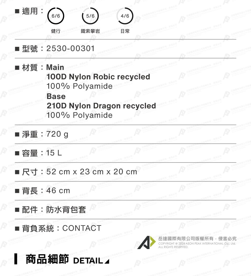 適用6/65/64/6健行鐵索攀岩日常2530-0030 材質:Main100D Nylon obic recycled100% PolyamideBae210D Nylon Dragon recycled100% Polyamide淨重:720g容量:15 LR: 52 cm x 23 cm x 20 cm46 cm配件:防水背包套s■ 背負系統:CONTCT岳達國際有限公司版權所有侵害必究COPYRIGHT  2024 AEON PEAK INTERNATIONAL , LtdALL RIGHTS RESERVED.1 商品細節 DETAIL A