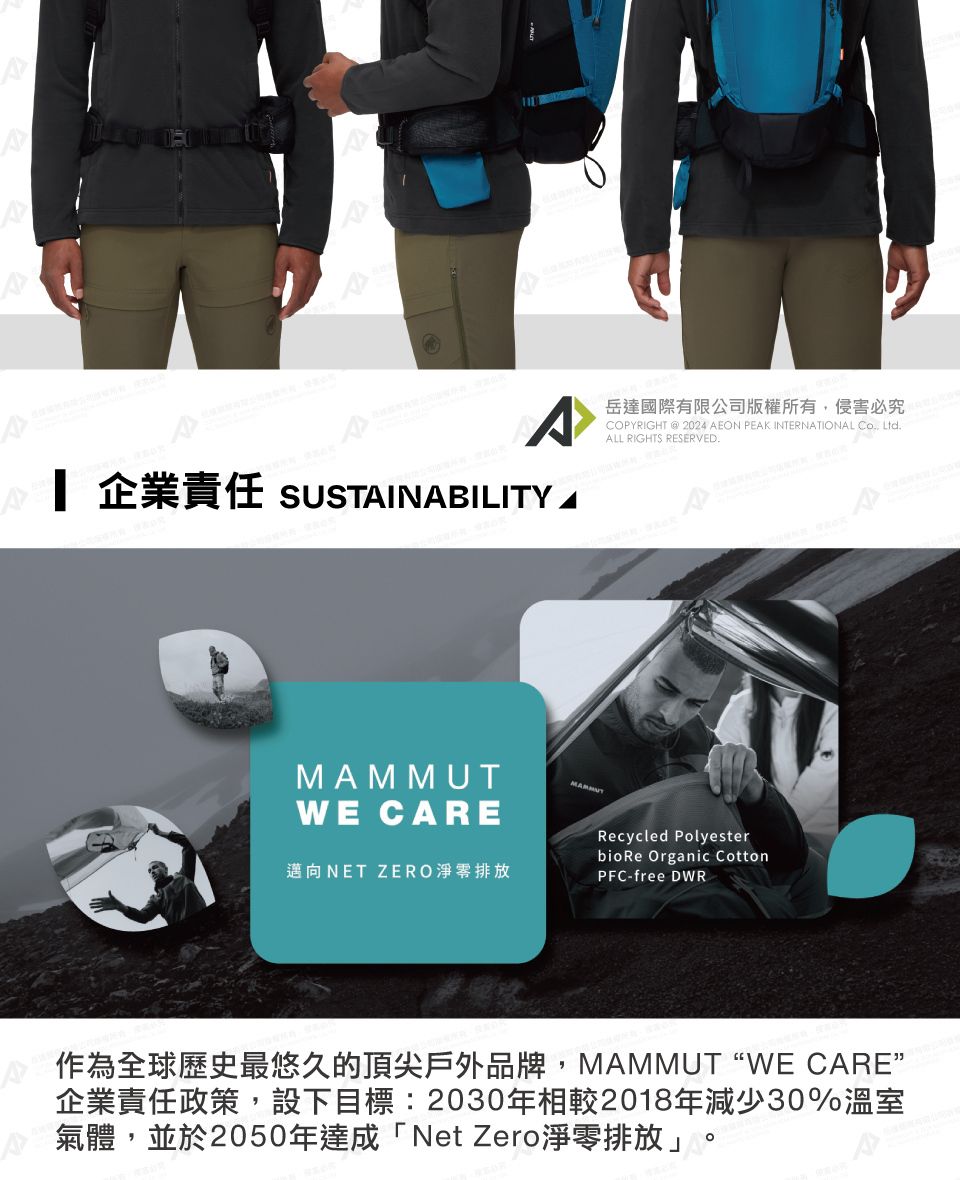 企業責任 SUSTAINABILITYWE CARE岳達國際有限公司版權所有侵害必究COPYRIGHT  2024 AEON PEAK INTERNATIONAL , LtdALL RIGHTS RESERVED.MAMMUT邁向NET ZERO淨零排放Recycled Polyesterbio Re Organic CottonPFC-free DWR作為全球歷史最悠久的頂尖戶外品牌, MAMMUT WE CARE企業責任政策,設下目標:2030年相較2018年減少30%溫室氣體,並於2050年達成「Net Zero淨零排放」