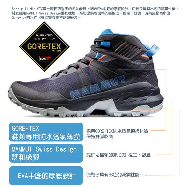 Sertig  Mid GTX是一款輕巧耐用的多功能鞋。結合EVA中底的厚底設計,使鞋子具有出色的減震性能。鞋底採用MAMMUT Swiss Design調和橡膠,為您提供可信賴的抓地力。穩定、舒適、時尚且物有所值!Gore-tex防水膜可讓您雙腳維持乾燥舒適。GUARANTEEDTO KEEP YOU DRYGORE-TEXPRODUCTSGOREMAMMUTGORE-TEX採用GORE-TEX防水透氣頂級材質鞋類專用防水透氣薄膜 保持雙腳乾爽MAMMUT Swiss Design調和橡膠提供可信賴的抓地力 穩定、舒適EVA中底的厚底設計使鞋子具有出色的減震性能