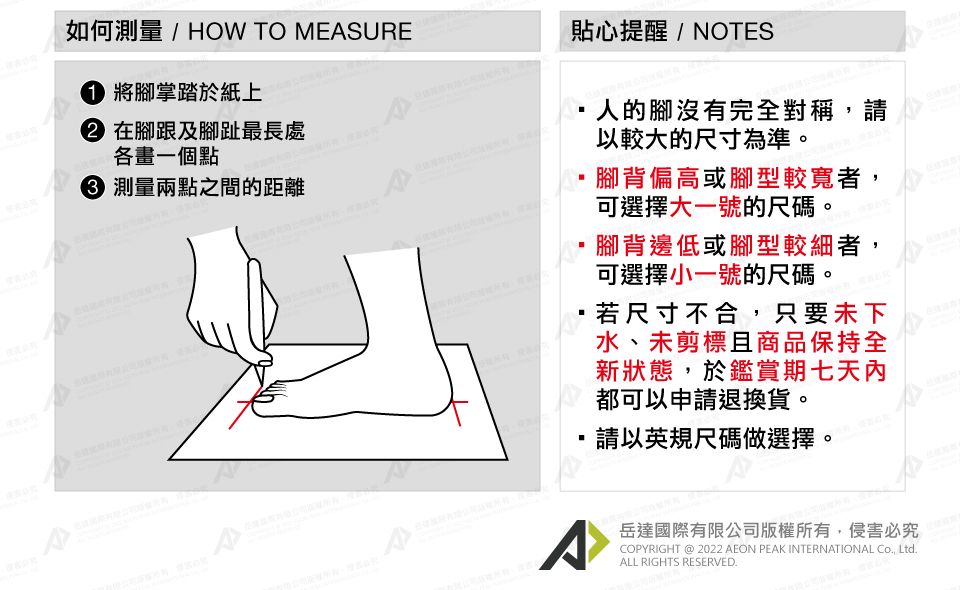 如何測量/ HOW TO EASURE 將腳掌踏於紙上 在腳跟及腳趾最長處各畫一個點 測量兩點之間的距離貼心提醒/NOTES人的腳沒有完全對稱,請以較大的尺寸為準。腳背偏高或腳型較寬者,可選擇大一號的尺碼。腳背邊低或腳型較細者,可選擇小一號的尺碼。若尺寸不合,只要未下水、未剪標且商品保持全新狀態,於鑑賞期七天內都可以申請退換貨。請以英規尺碼做選擇 M^岳達國際有限公司版權所有,侵害必究COPYRIGHT @ 2022 AEON PEAK INTERNATIONAL Co, Ltd.ALL RIGHTS RESERVED.