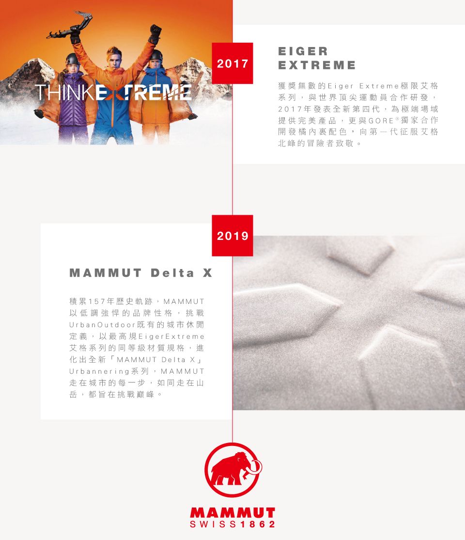 THINKE TREME2017EIGERETREME獲獎無數的Eiger Extreme極限艾格系列,與世界頂尖運動員合作研發,2017年發表全新第四代,為極端場域提供完美產品,更與獨家合作開發橘內配色,向第一代征服艾格北峰的冒險者致敬。MAMMUT Delta X積累157年歷史軌跡,MAMMUT以低調強悍的品牌性格,挑戰Urban Outdoor既有的城市休閒定義,以最高規Eiger Extreme艾格系列的同等級材質規格,進化出全新「MAMMUT Delta XUrbannering系列,MAMMUT走在城市的每一步,如同走在山岳,都旨在挑戰巔峰。2019MAMMUTSWISS1862