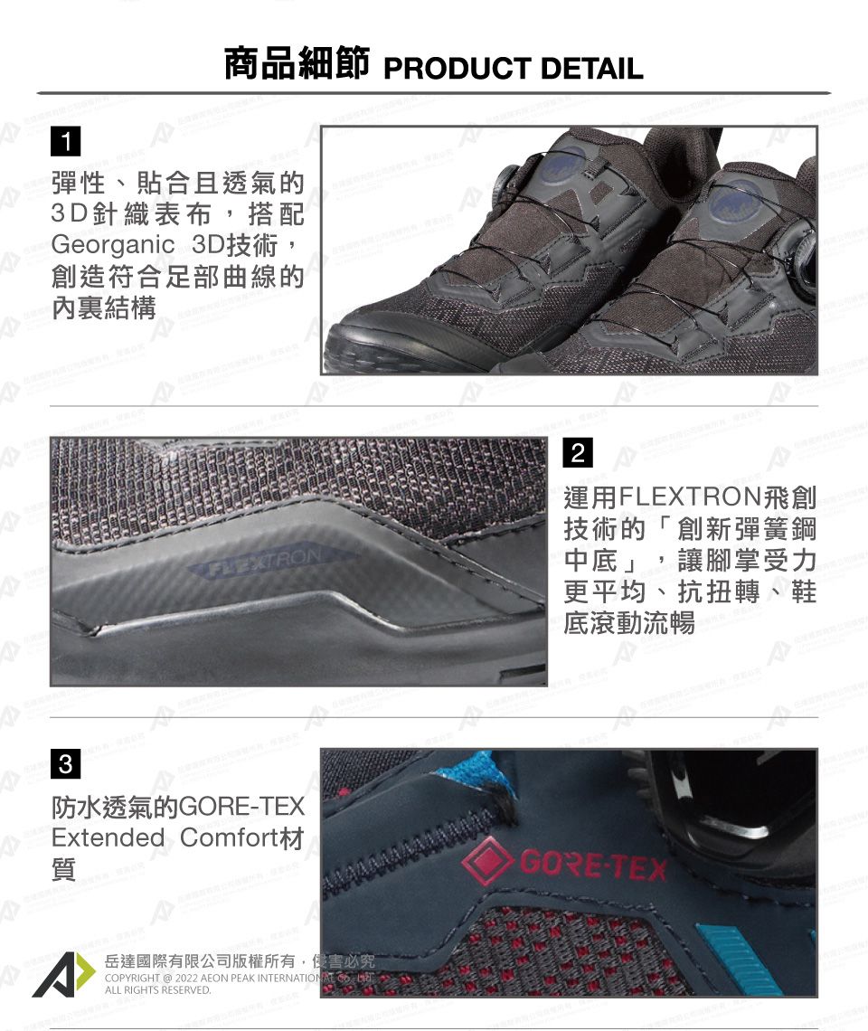 1商品細節 PRODUCT DETIL彈性、貼合且透氣的3D針織表布,搭配Georganic 3D技術,創造符合足部曲線的結構FLEXTRON3防水透氣的GORE-TEXExtended Comfort質^岳達國際有限公司版權所有,侵害必究COPYRIGHT @ 2022 AEON PEAK INTERNATIONALL RIGHTS RESERVEDA2運用FLEXTRON飛創技術的 創新彈簧鋼中底」,讓腳掌受力更平均、抗扭轉、鞋底滾動流暢GORE-TEX