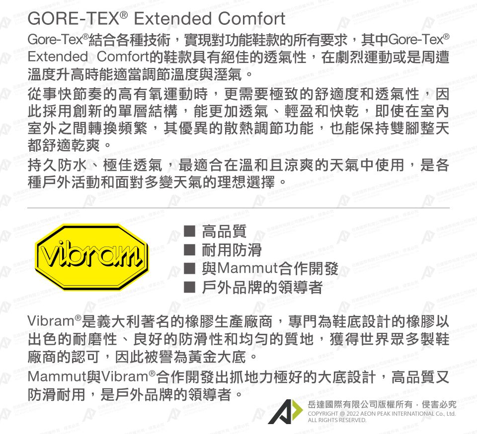 GORE-TEX® Extended ComfortGore-Tex®結合各種技術,實現對功能鞋款的所有要求,其中Gore-Tex®Extended Comfort的鞋款具有絕佳的透氣性,在劇烈運動或是周遭溫度升高時能適當調節溫度與溼氣。從事快節奏的高有氧運動時,更需要極致的舒適度和透氣性,因此採用創新的單層結構,能更加透氣、輕盈和快乾,即使在室內室外之間轉換頻繁,其優異的散熱調節功能,也能保持雙腳整天都舒適乾爽。持久防水、極佳透氣,最適合在溫和且涼爽的天氣中使用,是各種戶外活動和面對多變天氣的理想選擇。Vibram高品質耐用防滑與Mammut合作開發戶外品牌的領導者Vibram®是義大利著名的橡膠生產廠商,專門為鞋底設計的橡膠以出色的耐磨性、良好的防滑性和均匀的質地,獲得世界眾多製鞋廠商的認可,因此被譽為黃金大底。Mammut與Vibram®合作開發出抓地力極好的大底設計,高品質又防滑耐用,是戶外品牌的領導者。A岳達國際有限公司版權所有,侵害必究COPYRIGHT @ 2022 AEON PEAK INTERNATIONAL Co, Ltd.ALL RIGHTS RESERVED.
