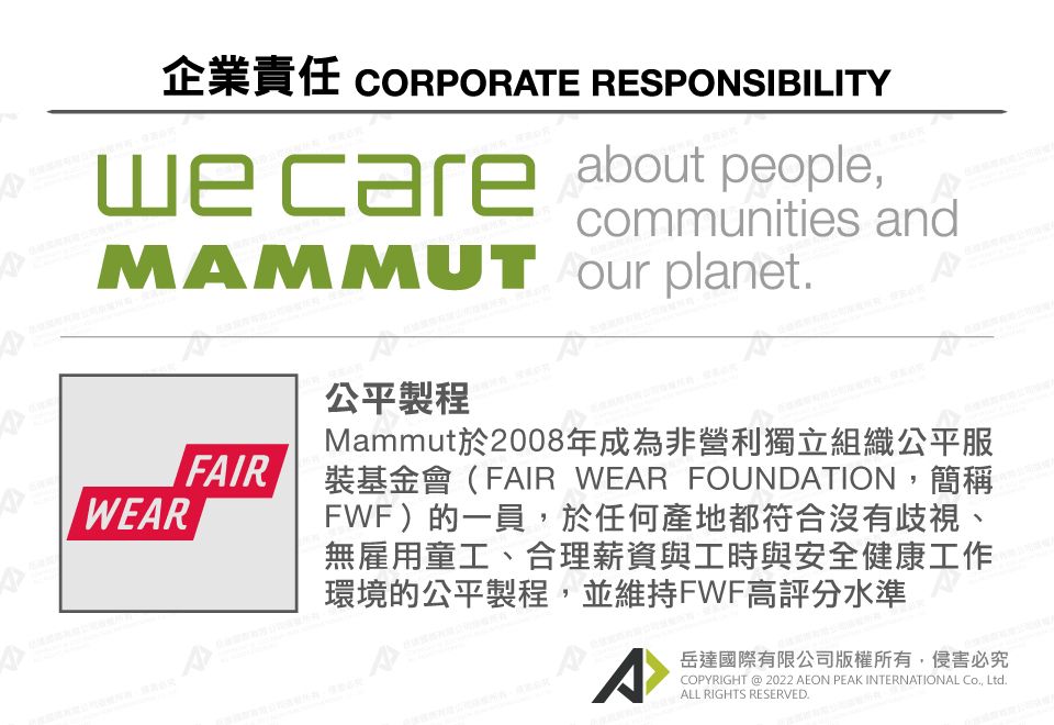 CORPORTE RESPONSIBILITY care about peoplecommunities andMMMUT  planetWEARFAIR公平製程AMammut於2008年成為非營利獨立組織公平服裝基金會(FAIR WEAR FOUNDATION,簡稱FWF)的一員,於任何產地都符合沒有歧視、無雇用童工、合理薪資與工時與安全健康工作環境的公平製程,並維持FWF高評分水準A岳達國際有限公司版權所有,侵害必究COPYRIGHT  2022 AEON PEAK INTERNATIONAL Co., Ltd.ALL RIGHTS RESERVED.A