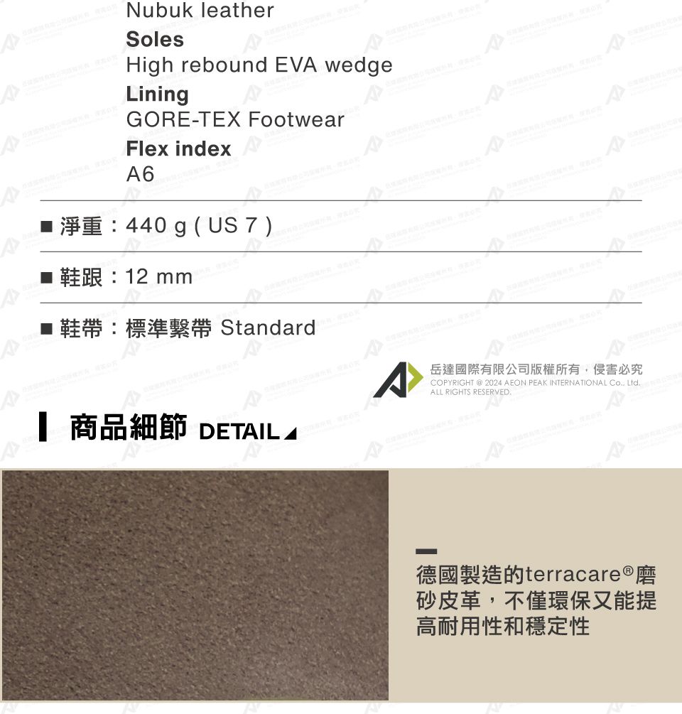 Nubuk leatherSolesHigh rebound EV wedgeLiningGORE-TEX FootwearFlex indexA6 440 g (US 7 )Standard 商品細節 DETAIL A岳達國際有限公司版權所有侵害必究COPYRIGHT  2024 AEON PEAK INTERNATIONAL , LtdALL RIGHTS RESERVED.德國製造的terracare®磨砂皮革,不僅環保又能提高耐用性和穩定性