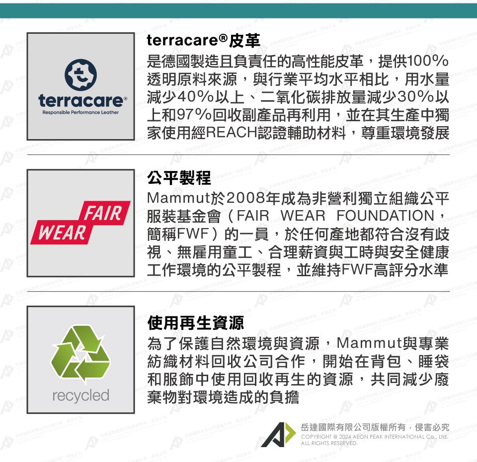 terracare®皮革是德國製造且負責任的高性能皮革,提供100%透明原料來源,與行業平均水平相比,用水量terracare 減少40%以上、二氧化碳排放量減少30%以上和97%回收副產品再利用,並在其生產中獨家使用經RECH認證輔助材料,尊重環境發展Responsible Performance LeatherWEARFAIRrecycled公平製程Mammut於2008年成為非營利獨立組織公平服裝基金會(FAIR WEAR FOUNDATION,簡稱FWF)的一員,於任何產地都符合沒有歧視、無雇用童工、合理薪資與工時與安全健康工作環境的公平製程,並維持FWF高評分水準使用再生資源為了保護自然環境與資源,Mammut與專業紡織材料回收公司合作,開始在背包、睡袋和服飾中使用回收再生的資源,共同減少廢棄物對環境造成的負擔A岳達國際有限公司版權所有,侵害必究COPYRIGHT @ 2024 AEON PEAK INTERNATIONAL Co., Ltd.ALL RIGHTS RESERVED.
