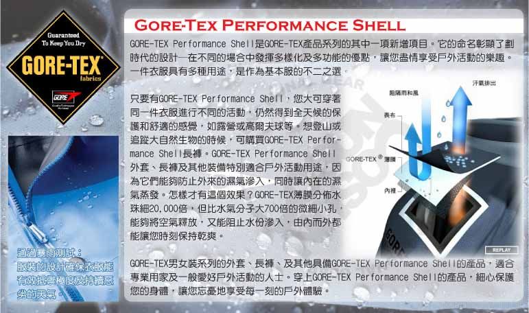 Guaranteed   E-TEXTGORE通過暴服裝設計確保衣服能有效GORE-TEX PERFORMANCE SHELLGORE-TEX Performance GORE-TEX產品系列的其中一項新增項目。它的命名彰顯了劃時代的設計一在不同的場合中發揮多樣化及多功能的優點讓您盡情享受戶外活動的樂趣。一件衣服具有多種用途是作為基本服的不二之選。只要有GORE-TEX Performance 您大可穿著同一件衣服進行不同的活動仍然得到全天候的保護和舒適的感覺,如露營或高爾夫球等。想登山或追蹤大自然生物的時候,可購買GORE-TEX Perfor-mance  GORE-TEX Performance 外套、及其他裝備特別適合戶外活動用途,因為它們能夠防止外來的濕滲入,同時讓內在的濕氣蒸發。怎樣才有這個效果?GORE-TEX薄膜分佈水珠細20,000倍,但比水氣分子大700倍的微細小孔,能夠將空氣釋放,又能阻止水份滲入,由內而外都能讓您時刻保持乾爽。阻隔雨和風GORE-TEX GOR氣排出REPLAYGORE-TEX男女裝系列的外套、長褲、及其他具備GORE-TEX Performance Shell的產品,適合專業用家及一般愛好戶外活動的人士。穿上GORE-TEX Performance Shell的產品,細心保護您的身體,讓您地享受每一刻的戶外體驗。