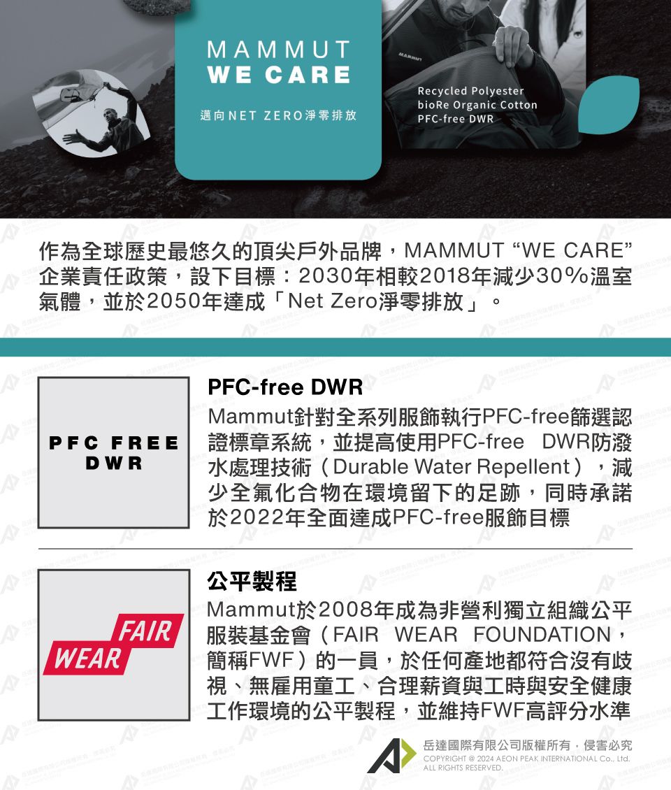 MAMMUTWE CARE邁向NET ZERO淨零排放Recycled Polyesterbio Re Organic CottonPFC-free DWR作為全球歷史最悠久的頂尖戶外品牌,MAMMUT“WE CARE”企業責任政策,設下目標:2030年相較2018年減少30%溫室氣體,並於2050年達成「Net Zero淨零排放」PFC FREEDWRWEARFAIRPFC-free DWRMammut針對全系列服飾執行PFC-free篩選認證標章系統,並提高使用PFC-free DWR防潑水處理技術(Durable Water Repellent),減少全氟化合物在環境留下的足跡,同時承諾於2022年全面達成PFC-free服飾目標公平製程Mammut於2008年成為非營利獨立組織公平服裝基金會(FAIR WEAR FOUNDATION,簡稱FWF)的一員,於任何產地都符合沒有歧視、無雇用童工、合理薪資與工時與安全健康工作環境的公平製程,並維持FWF高評分水準^岳達國際有限公司版權所有,侵害必究COPYRIGHT @ 2024 AEON PEAK INTERNATIONAL Co, Ltd.ALL RIGHTS RESERVED.