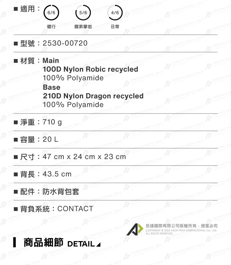 適用6/65/64/6鐵索攀岩日常2530-00720Main100D Nylon obic recycled100% PolyamideBase210D Nylon Dragon recycled100% Polyamide 淨重:710 g 容量:20 L■R: 47 cm x 24 cm x 23 cm 43.5 cm配件:防水背包套■ 背負系統:CONTCT 商品細節 DETIL AA岳達國際有限公司版權所有侵害必究COPYRIGHT 2024 AEON PEAK INTERNATIONAL , Ltd.ALL RIGHTS RESERVED.