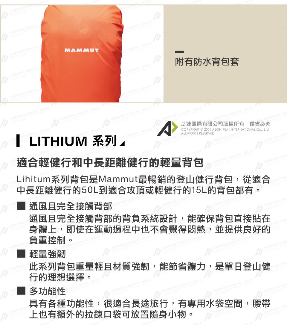 MAMMUT附有防水背包套 LITHIUM 系列岳達國際有限公司版權所有,侵害必究COPYRIGHT @ 2024 AEON PEAK INTERNATIONAL Co, Ltd.ALL RIGHTS RESERVED.適合輕健行和中長距離健行的輕量背包Lihitum系列背包是Mammut最暢銷的登山健行背包,從適合中長距離健行的50L到適合攻頂或輕健行的15L的背包都有。通風且完全接觸背部通風且完全接觸背部的背負系統設計,能確保背包直接貼在身體上,即使在運動過程中也不會覺得悶熱,並提供良好的負重控制。輕量強韌此系列背包重量輕且材質強韌,能節省體力,是單日登山健行的理想選擇。多功能性具有各種功能性,很適合長途旅行,有專用水袋空間,腰帶上也有額外的拉鍊口袋可放置隨身小物。