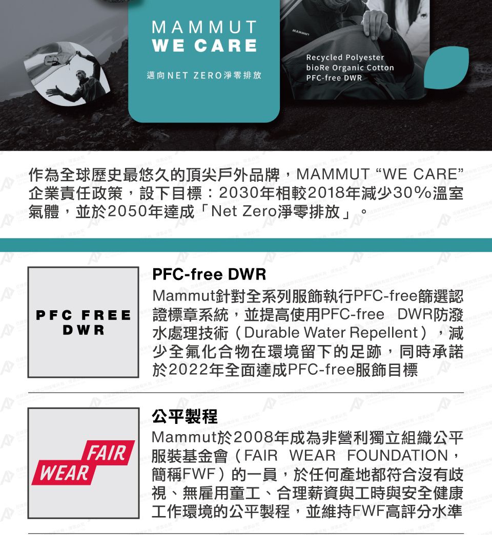 MMMUTWE CARE邁向NET ZERO淨零排放Recycled Polyesterbio Re Organic CottonPFC-free DWR作為全球歷史最悠久的頂尖戶外品牌 ,MAMMUT WE CARE”企業責任政策,設下目標:2030年相較2018年減少30%溫室氣體,並於2050年達成「Net Zero淨零排放」A^PFC FREEDWRWEARFAIRPFC-free DWRMammut針對全系列服飾執行PFC-free篩選認證標章系統,並提高使用PFC-free DWR防潑水處理技術(Durable Water Repellent),減少全氟化合物在環境留下的足跡,同時承諾於2022年全面達成PFC-free服飾目標公平製程Mammut於2008年成為非營利獨立組織公平服裝基金會(FAIR WEAR FOUNDATION,簡稱FWF)的一員,於任何產地都符合沒有歧視、無雇用童工、合理薪資與工時與安全健康工作環境的公平製程,並維持FWF高評分水準